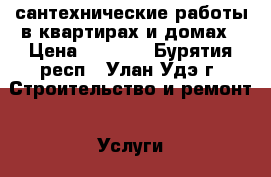 сантехнические работы в квартирах и домах › Цена ­ 1 000 - Бурятия респ., Улан-Удэ г. Строительство и ремонт » Услуги   . Бурятия респ.,Улан-Удэ г.